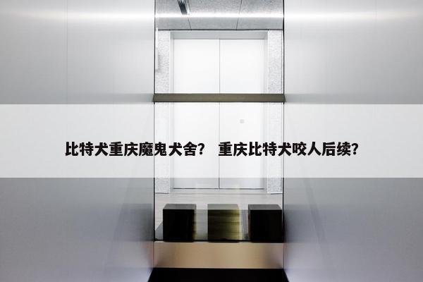 比特犬重庆魔鬼犬舍？ 重庆比特犬咬人后续？