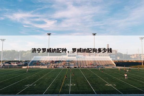 济宁罗威纳配种，罗威纳配狗多少钱