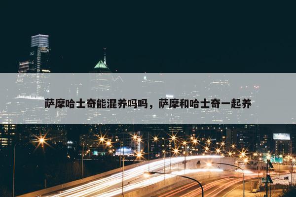 萨摩哈士奇能混养吗吗，萨摩和哈士奇一起养