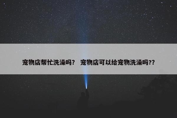 宠物店帮忙洗澡吗？ 宠物店可以给宠物洗澡吗?？