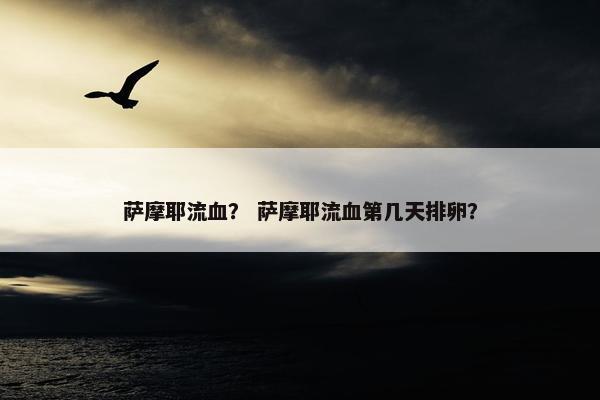 萨摩耶流血？ 萨摩耶流血第几天排卵？