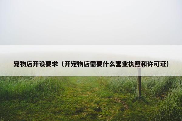 宠物店开设要求（开宠物店需要什么营业执照和许可证）