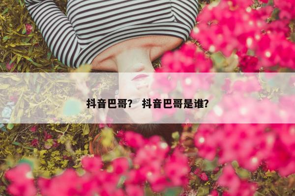 抖音巴哥？ 抖音巴哥是谁？