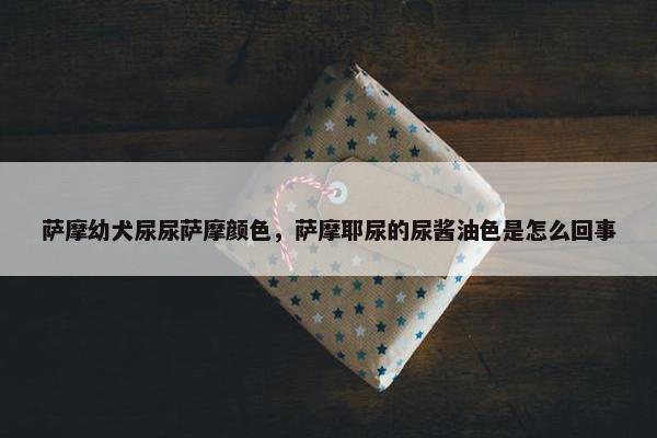 萨摩幼犬尿尿萨摩颜色，萨摩耶尿的尿酱油色是怎么回事