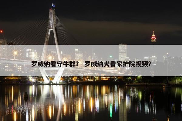 罗威纳看守牛群？ 罗威纳犬看家护院视频？