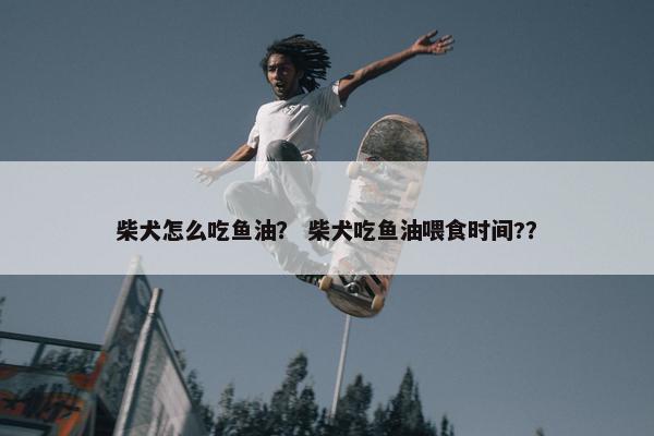 柴犬怎么吃鱼油？ 柴犬吃鱼油喂食时间?？