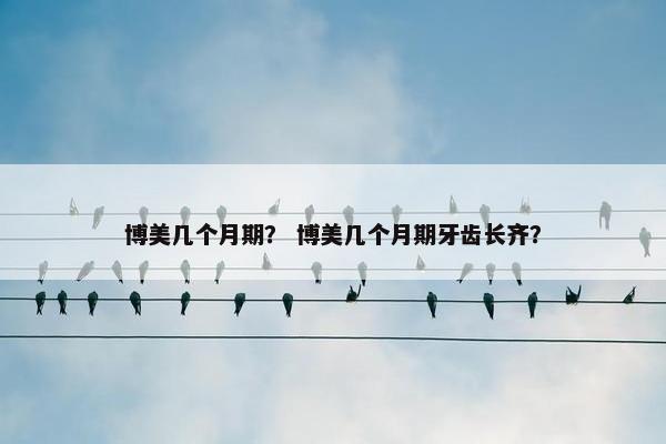 博美几个月期？ 博美几个月期牙齿长齐？
