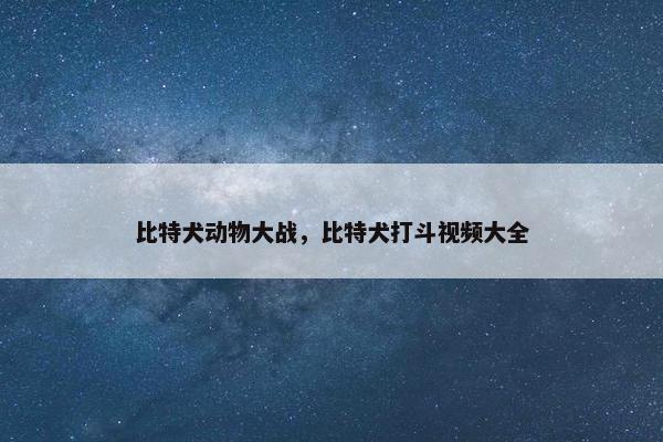 比特犬动物大战，比特犬打斗视频大全