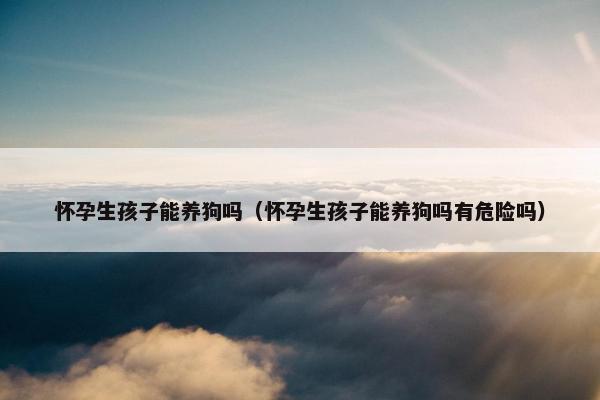 怀孕生孩子能养狗吗（怀孕生孩子能养狗吗有危险吗）