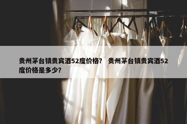 贵州茅台镇贵宾酒52度价格？ 贵州茅台镇贵宾酒52度价格是多少？