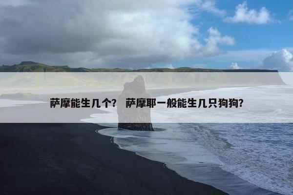 萨摩能生几个？ 萨摩耶一般能生几只狗狗？