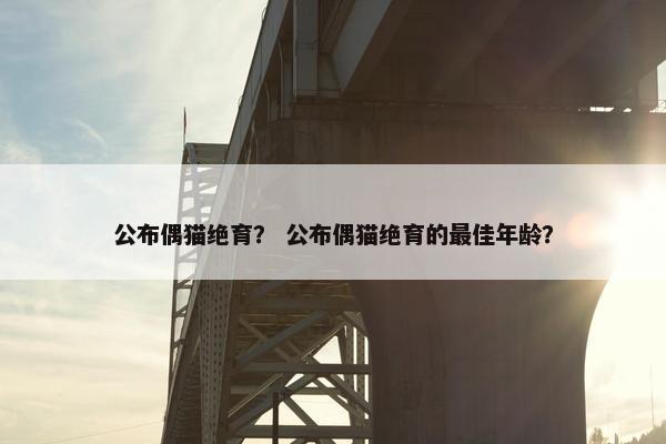 公布偶猫绝育？ 公布偶猫绝育的最佳年龄？