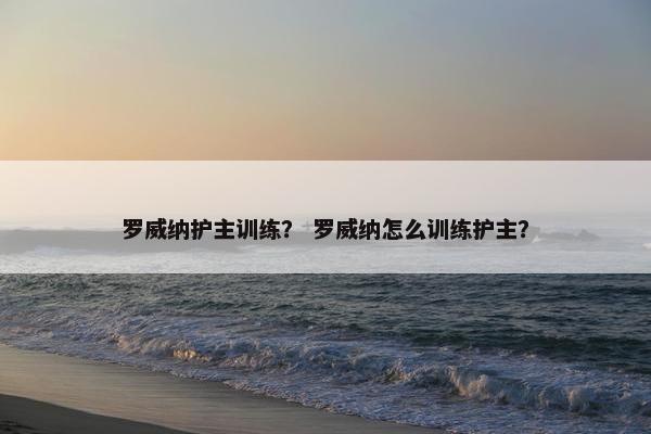 罗威纳护主训练？ 罗威纳怎么训练护主？