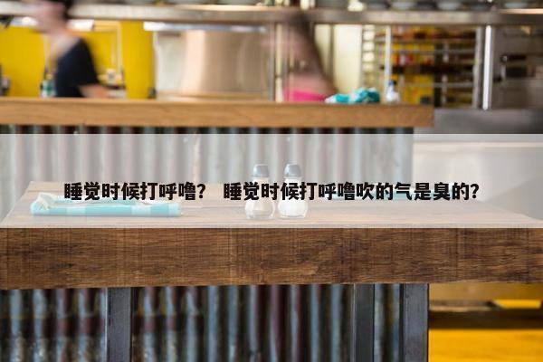 睡觉时候打呼噜？ 睡觉时候打呼噜吹的气是臭的？
