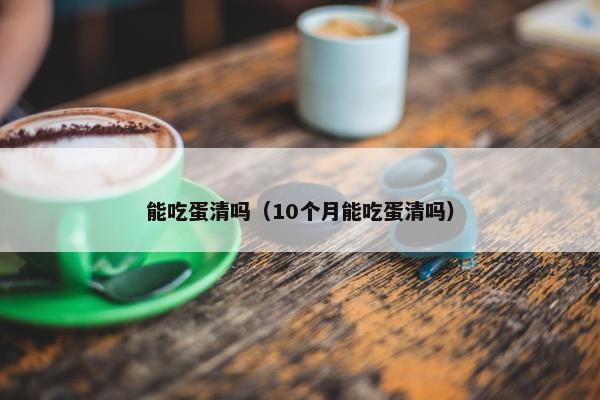 能吃蛋清吗（10个月能吃蛋清吗）