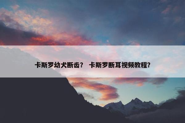 卡斯罗幼犬断齿？ 卡斯罗断耳视频教程？