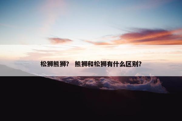 松狮熊狮？ 熊狮和松狮有什么区别？