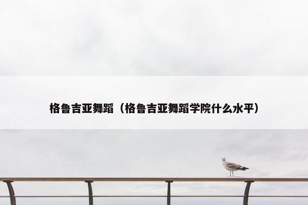 格鲁吉亚舞蹈（格鲁吉亚舞蹈学院什么水平）