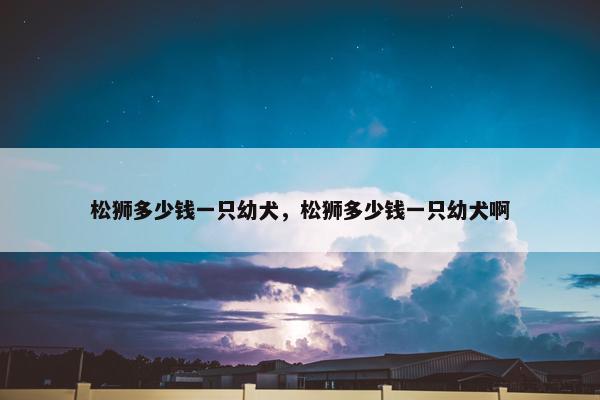 松狮多少钱一只幼犬，松狮多少钱一只幼犬啊