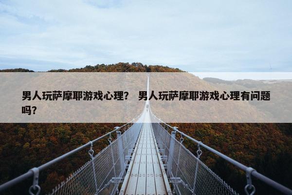 男人玩萨摩耶游戏心理？ 男人玩萨摩耶游戏心理有问题吗？