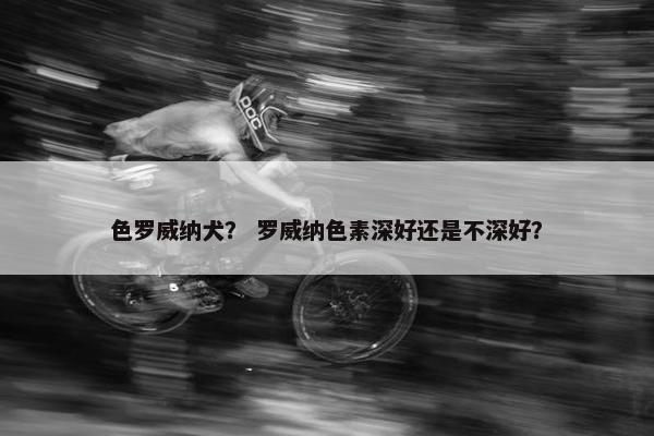 色罗威纳犬？ 罗威纳色素深好还是不深好？