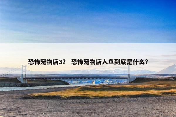 恐怖宠物店3？ 恐怖宠物店人鱼到底是什么？