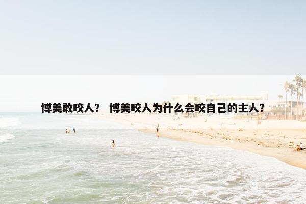 博美敢咬人？ 博美咬人为什么会咬自己的主人？