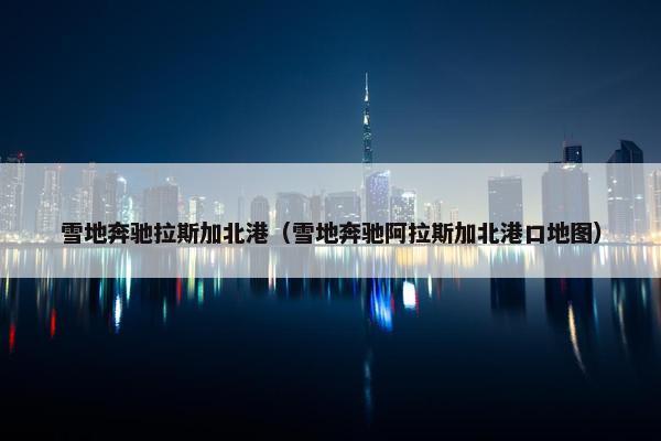 雪地奔驰拉斯加北港（雪地奔驰阿拉斯加北港口地图）