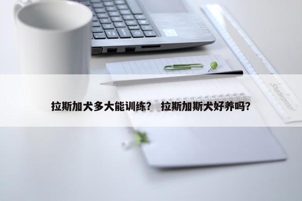 拉斯加犬多大能训练？ 拉斯加斯犬好养吗？
