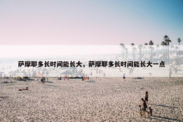 萨摩耶多长时间能长大，萨摩耶多长时间能长大一点