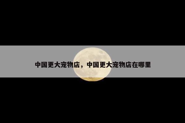 中国更大宠物店，中国更大宠物店在哪里