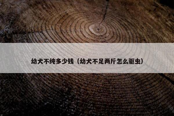 幼犬不纯多少钱（幼犬不足两斤怎么驱虫）