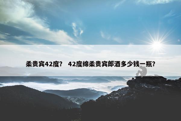 柔贵宾42度？ 42度绵柔贵宾郎酒多少钱一瓶？