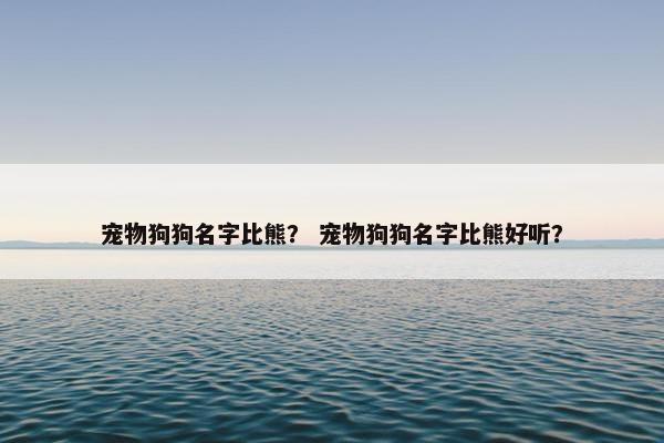 宠物狗狗名字比熊？ 宠物狗狗名字比熊好听？