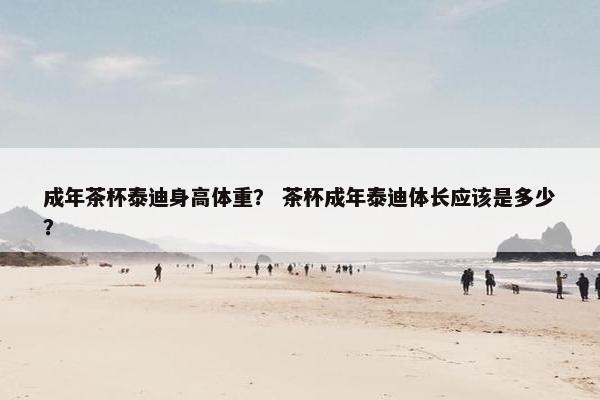成年茶杯泰迪身高体重？ 茶杯成年泰迪体长应该是多少？
