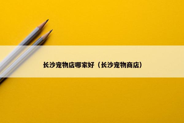 长沙宠物店哪家好（长沙宠物商店）
