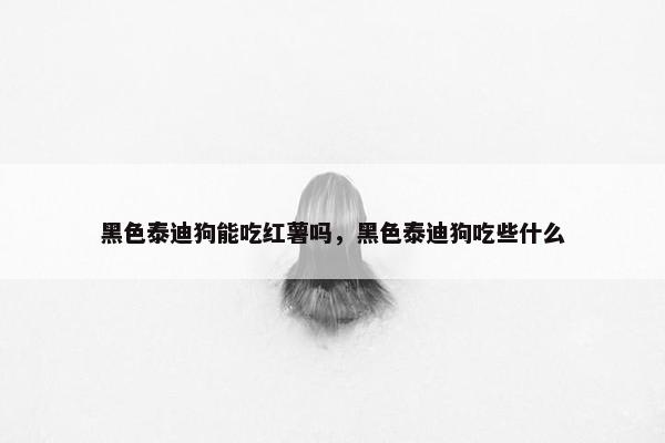 黑色泰迪狗能吃红薯吗，黑色泰迪狗吃些什么