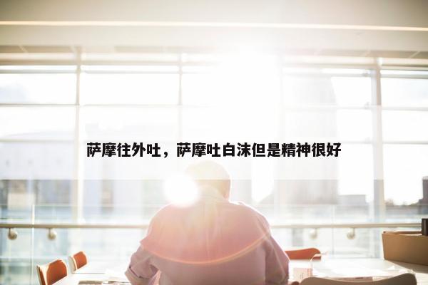 萨摩往外吐，萨摩吐白沫但是精神很好