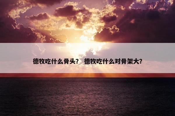 德牧吃什么骨头？ 德牧吃什么对骨架大？