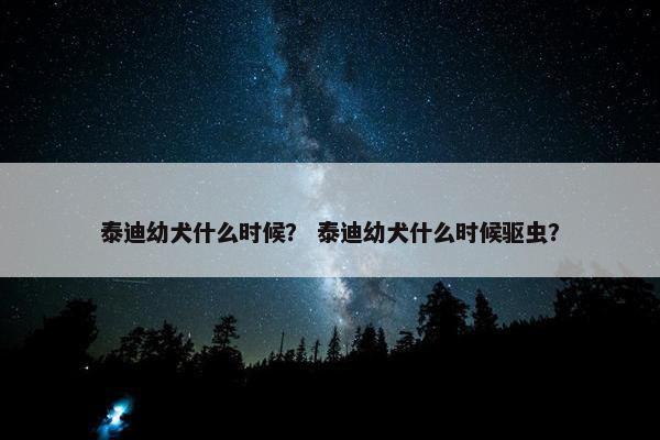 泰迪幼犬什么时候？ 泰迪幼犬什么时候驱虫？