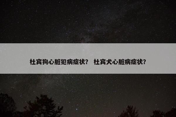杜宾狗心脏犯病症状？ 杜宾犬心脏病症状？