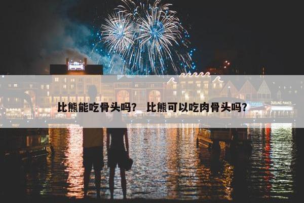 比熊能吃骨头吗？ 比熊可以吃肉骨头吗？