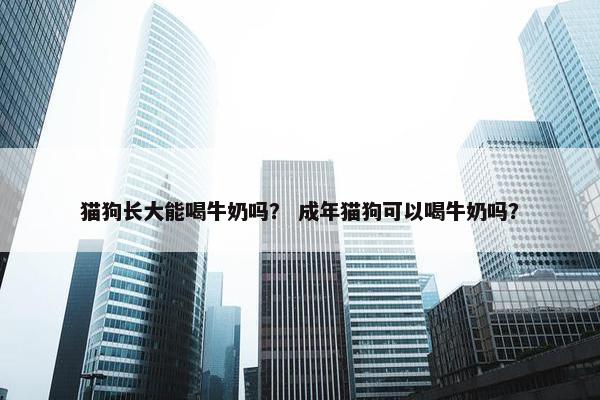 猫狗长大能喝牛奶吗？ 成年猫狗可以喝牛奶吗？