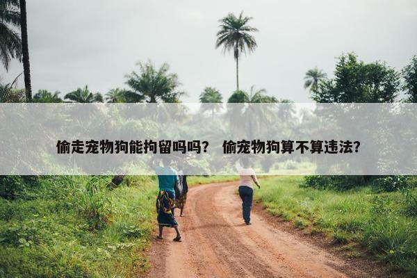 偷走宠物狗能拘留吗吗？ 偷宠物狗算不算违法？