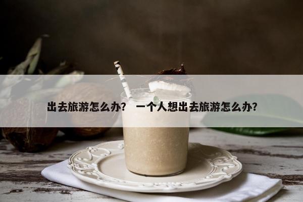 出去旅游怎么办？ 一个人想出去旅游怎么办？