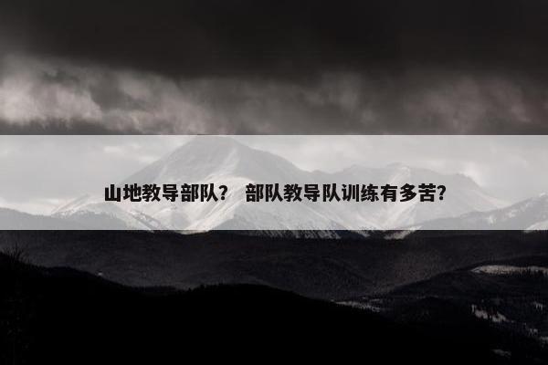 山地教导部队？ 部队教导队训练有多苦？