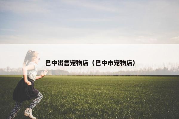 巴中出售宠物店（巴中市宠物店）