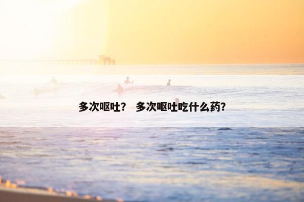 多次呕吐？ 多次呕吐吃什么药？