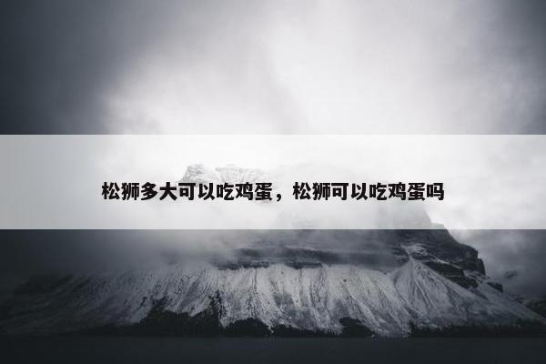松狮多大可以吃鸡蛋，松狮可以吃鸡蛋吗