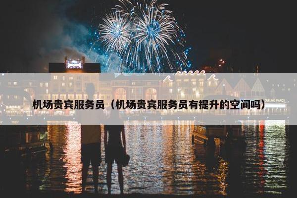 机场贵宾服务员（机场贵宾服务员有提升的空间吗）
